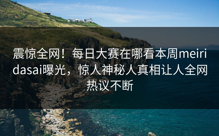 震惊全网！每日大赛在哪看本周meiridasai曝光，惊人神秘人真相让人全网热议不断