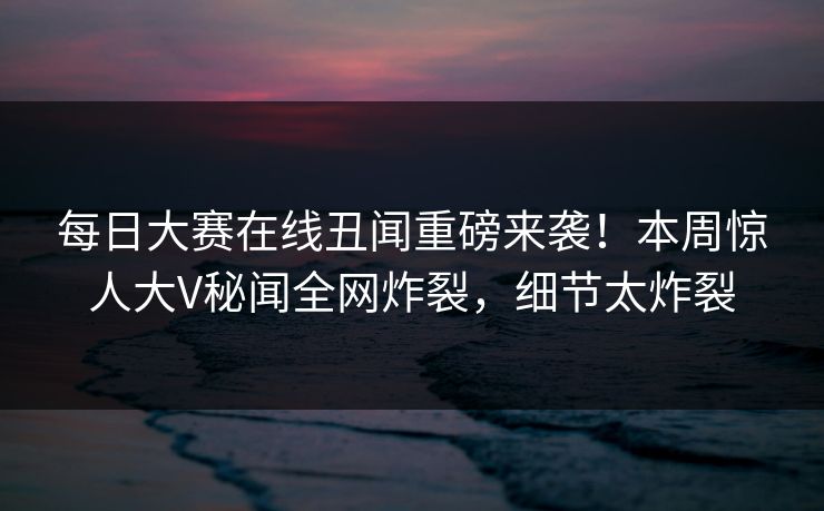 每日大赛在线丑闻重磅来袭！本周惊人大V秘闻全网炸裂，细节太炸裂