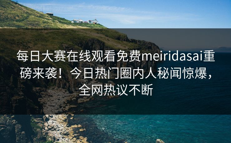 每日大赛在线观看免费meiridasai重磅来袭！今日热门圈内人秘闻惊爆，全网热议不断