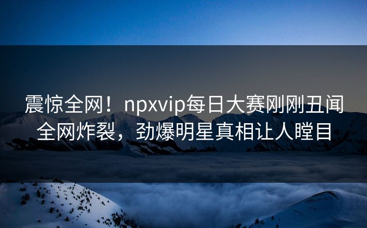震惊全网！npxvip每日大赛刚刚丑闻全网炸裂，劲爆明星真相让人瞠目