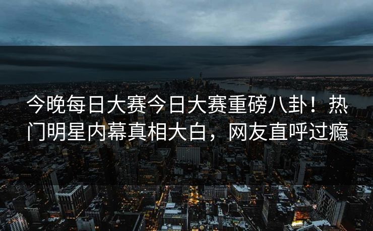 今晚每日大赛今日大赛重磅八卦！热门明星内幕真相大白，网友直呼过瘾