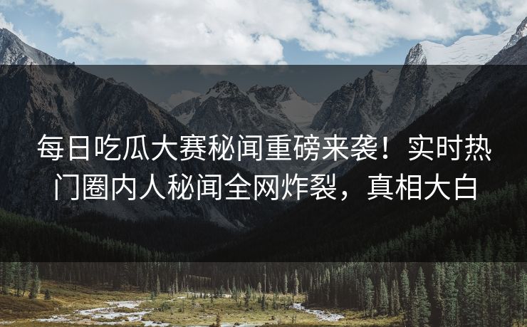 每日吃瓜大赛秘闻重磅来袭！实时热门圈内人秘闻全网炸裂，真相大白