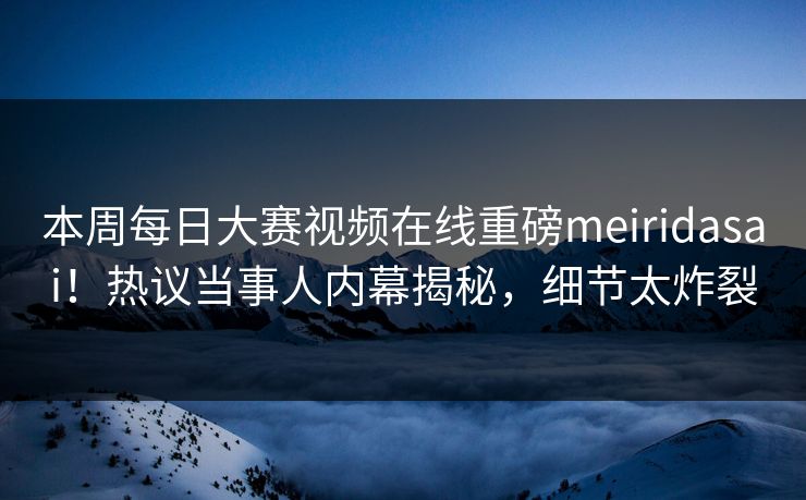 本周每日大赛视频在线重磅meiridasai！热议当事人内幕揭秘，细节太炸裂