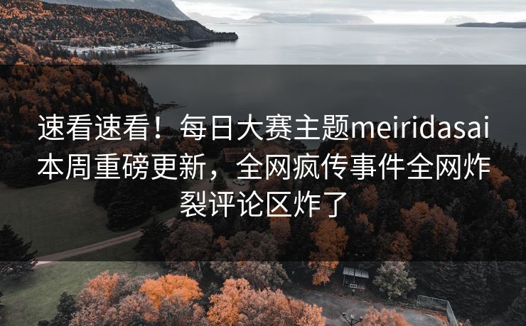 速看速看！每日大赛主题meiridasai本周重磅更新，全网疯传事件全网炸裂评论区炸了