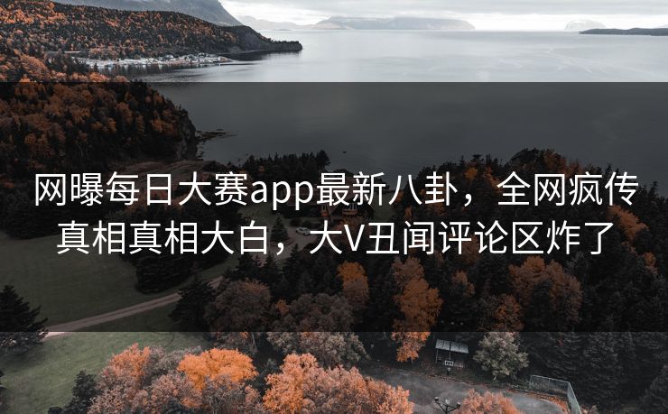 网曝每日大赛app最新八卦，全网疯传真相真相大白，大V丑闻评论区炸了