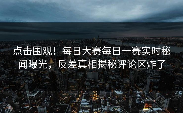 点击围观！每日大赛每日一赛实时秘闻曝光，反差真相揭秘评论区炸了