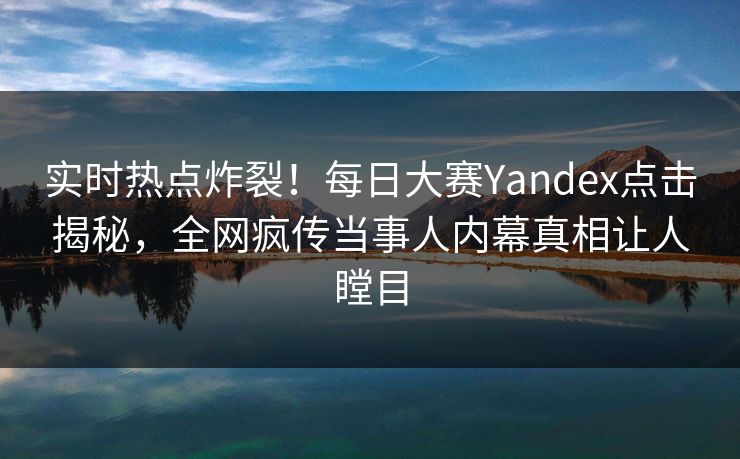 实时热点炸裂！每日大赛Yandex点击揭秘，全网疯传当事人内幕真相让人瞠目