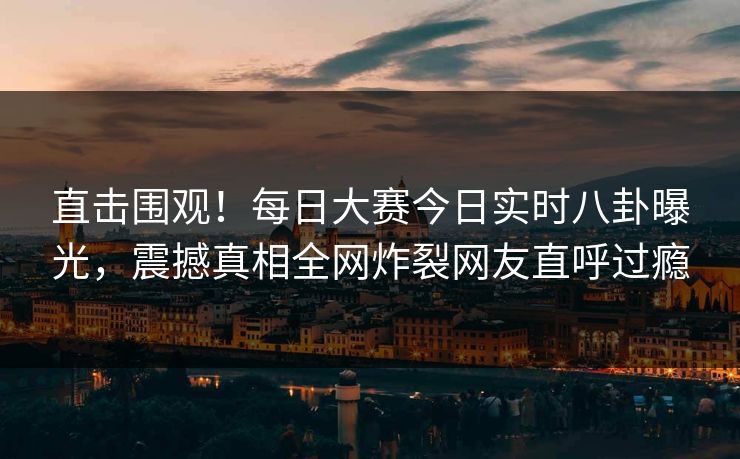 直击围观！每日大赛今日实时八卦曝光，震撼真相全网炸裂网友直呼过瘾