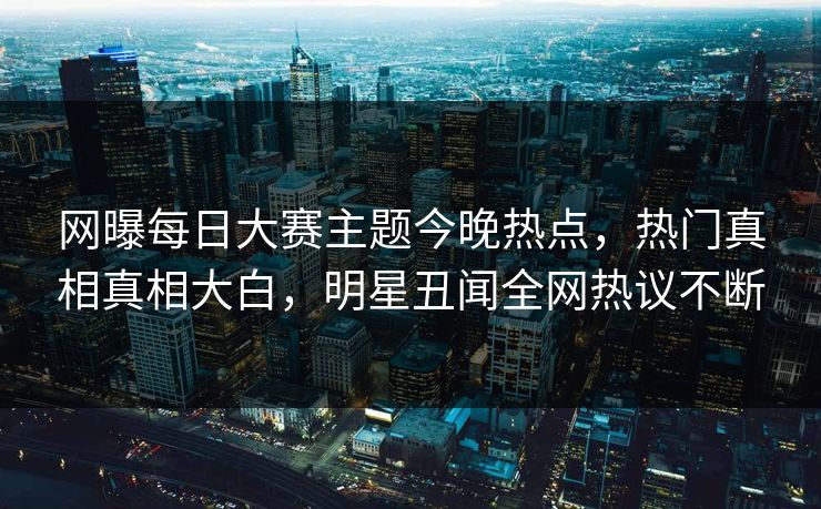 网曝每日大赛主题今晚热点，热门真相真相大白，明星丑闻全网热议不断