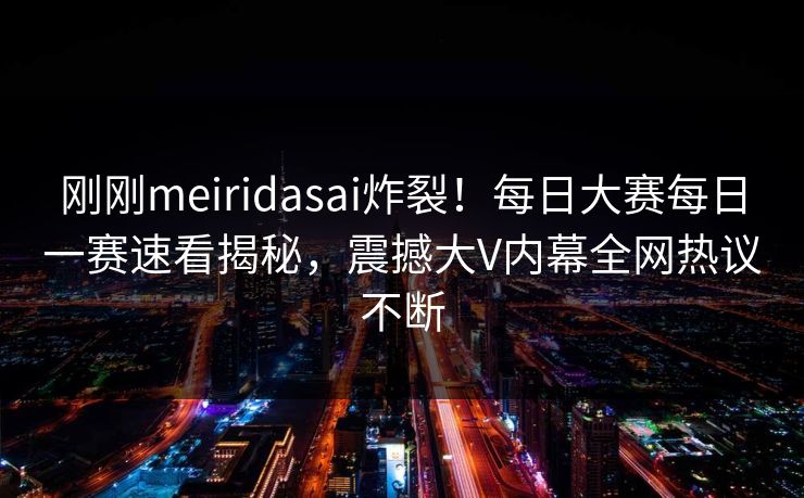 刚刚meiridasai炸裂！每日大赛每日一赛速看揭秘，震撼大V内幕全网热议不断