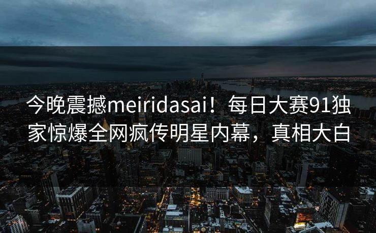 今晚震撼meiridasai！每日大赛91独家惊爆全网疯传明星内幕，真相大白