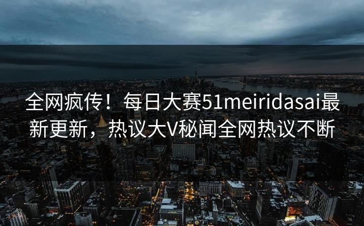 全网疯传！每日大赛51meiridasai最新更新，热议大V秘闻全网热议不断