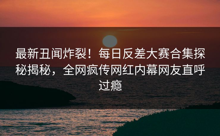 最新丑闻炸裂！每日反差大赛合集探秘揭秘，全网疯传网红内幕网友直呼过瘾