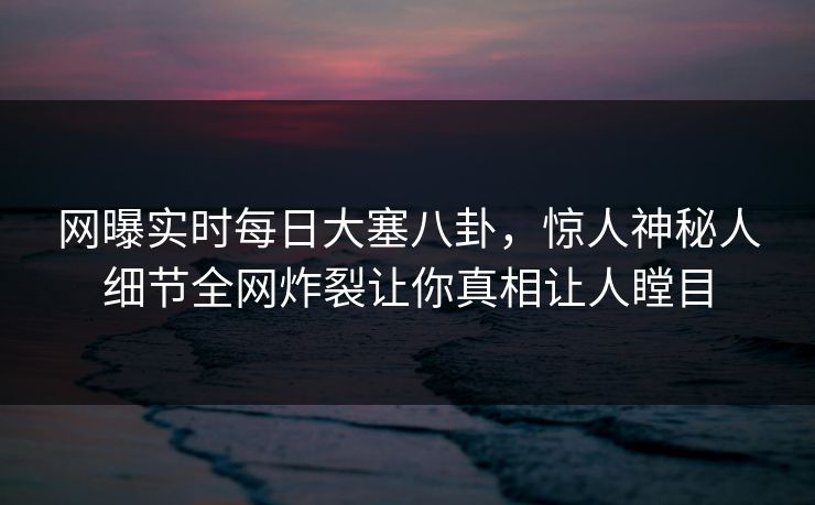 网曝实时每日大塞八卦，惊人神秘人细节全网炸裂让你真相让人瞠目