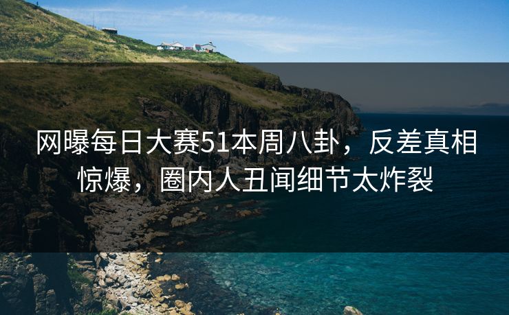 网曝每日大赛51本周八卦，反差真相惊爆，圈内人丑闻细节太炸裂