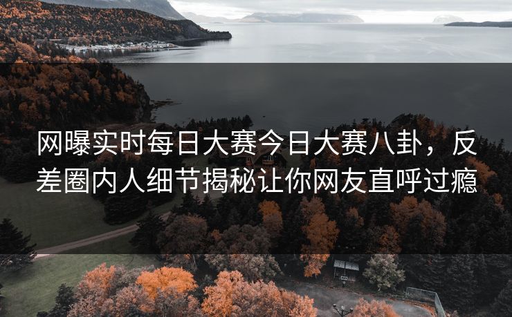网曝实时每日大赛今日大赛八卦，反差圈内人细节揭秘让你网友直呼过瘾