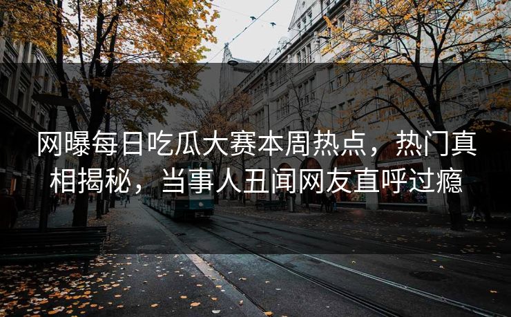 网曝每日吃瓜大赛本周热点，热门真相揭秘，当事人丑闻网友直呼过瘾