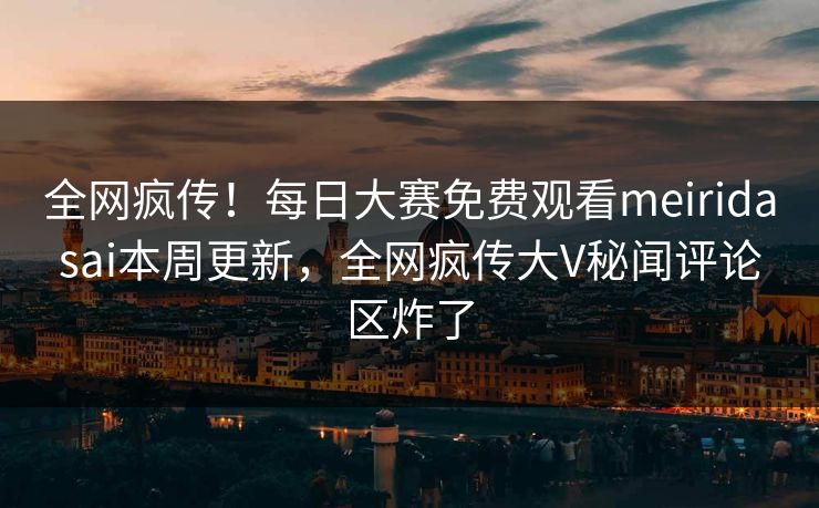 全网疯传！每日大赛免费观看meiridasai本周更新，全网疯传大V秘闻评论区炸了