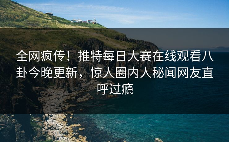全网疯传！推特每日大赛在线观看八卦今晚更新，惊人圈内人秘闻网友直呼过瘾