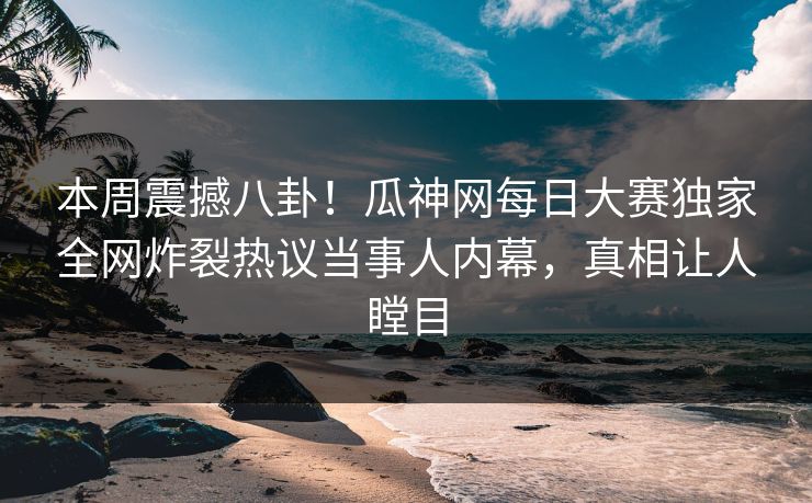 本周震撼八卦！瓜神网每日大赛独家全网炸裂热议当事人内幕，真相让人瞠目
