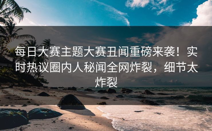每日大赛主题大赛丑闻重磅来袭！实时热议圈内人秘闻全网炸裂，细节太炸裂