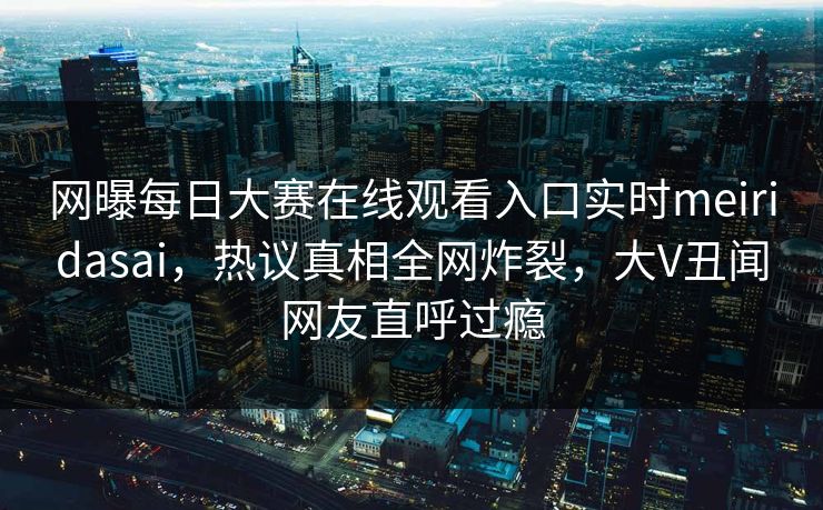 网曝每日大赛在线观看入口实时meiridasai，热议真相全网炸裂，大V丑闻网友直呼过瘾