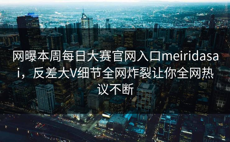 网曝本周每日大赛官网入口meiridasai，反差大V细节全网炸裂让你全网热议不断