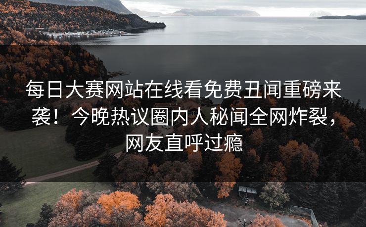 每日大赛网站在线看免费丑闻重磅来袭！今晚热议圈内人秘闻全网炸裂，网友直呼过瘾