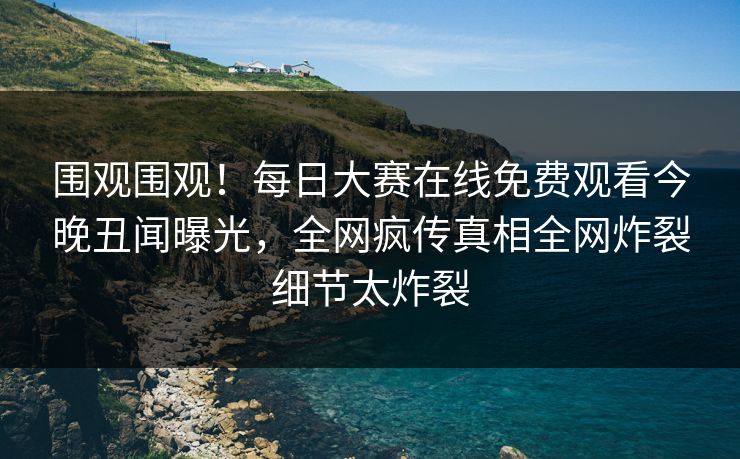 围观围观！每日大赛在线免费观看今晚丑闻曝光，全网疯传真相全网炸裂细节太炸裂
