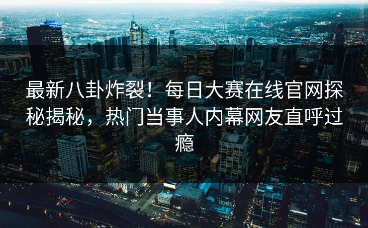 最新八卦炸裂！每日大赛在线官网探秘揭秘，热门当事人内幕网友直呼过瘾