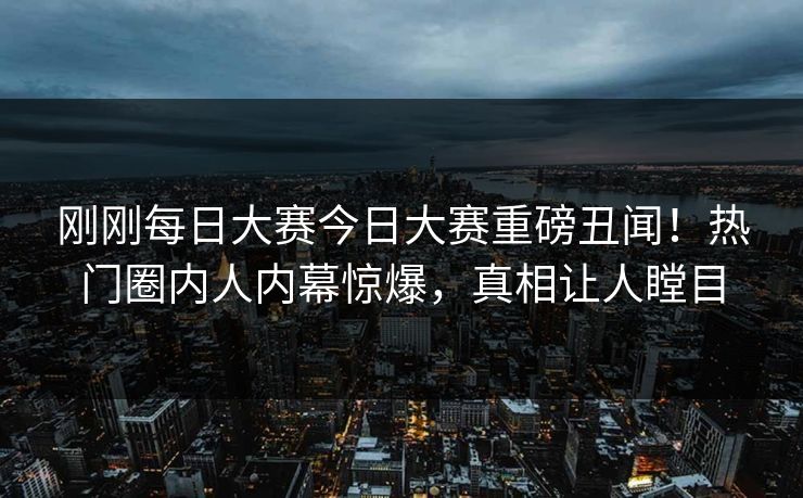 刚刚每日大赛今日大赛重磅丑闻！热门圈内人内幕惊爆，真相让人瞠目