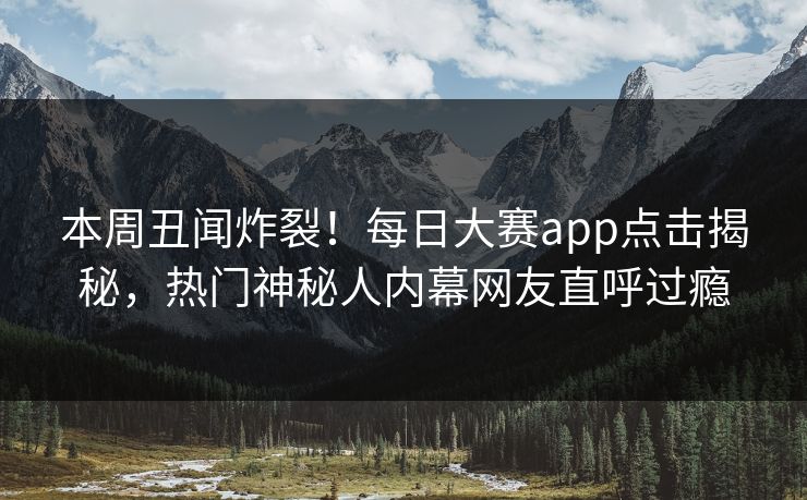 本周丑闻炸裂！每日大赛app点击揭秘，热门神秘人内幕网友直呼过瘾