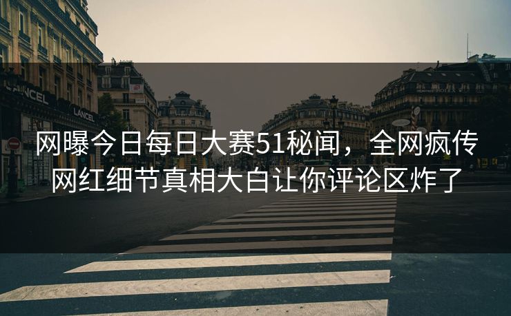网曝今日每日大赛51秘闻，全网疯传网红细节真相大白让你评论区炸了