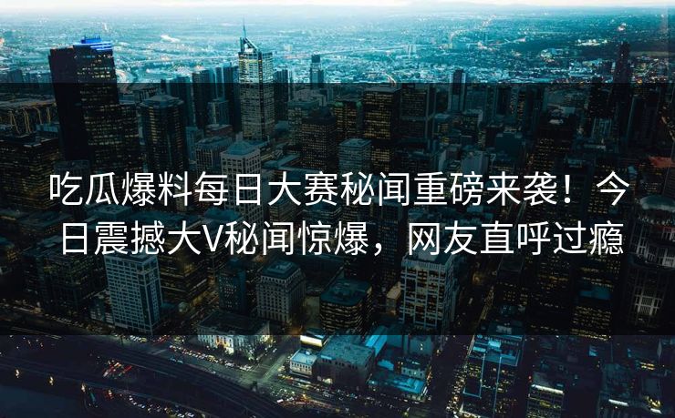 吃瓜爆料每日大赛秘闻重磅来袭！今日震撼大V秘闻惊爆，网友直呼过瘾