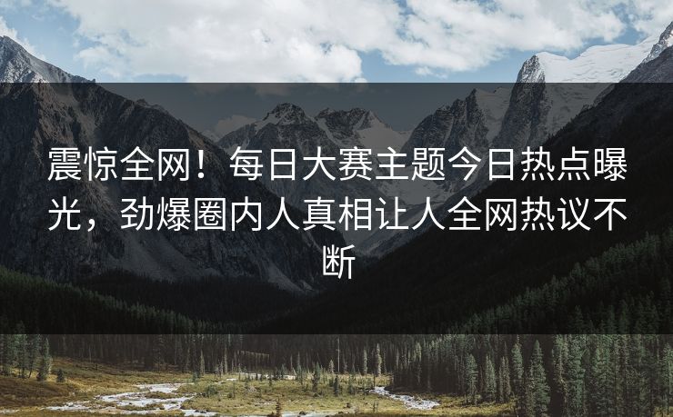 震惊全网！每日大赛主题今日热点曝光，劲爆圈内人真相让人全网热议不断