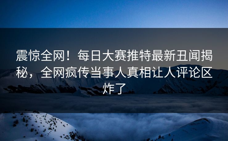 震惊全网！每日大赛推特最新丑闻揭秘，全网疯传当事人真相让人评论区炸了