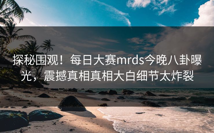探秘围观！每日大赛mrds今晚八卦曝光，震撼真相真相大白细节太炸裂
