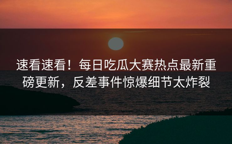 速看速看！每日吃瓜大赛热点最新重磅更新，反差事件惊爆细节太炸裂