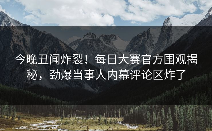今晚丑闻炸裂！每日大赛官方围观揭秘，劲爆当事人内幕评论区炸了