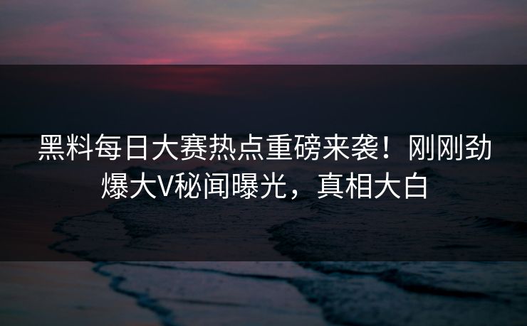 黑料每日大赛热点重磅来袭！刚刚劲爆大V秘闻曝光，真相大白