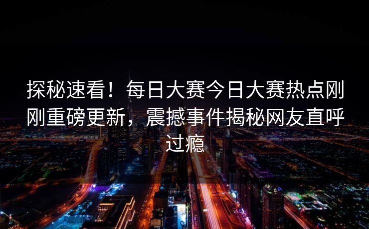 探秘速看！每日大赛今日大赛热点刚刚重磅更新，震撼事件揭秘网友直呼过瘾