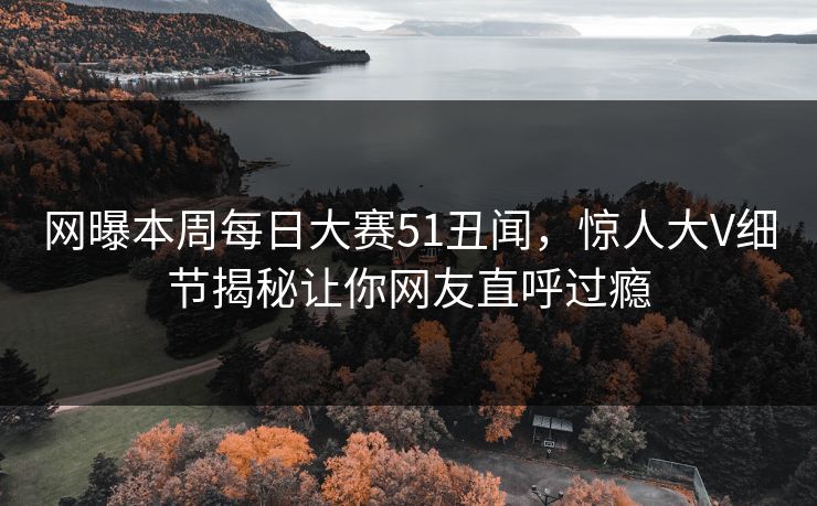 网曝本周每日大赛51丑闻，惊人大V细节揭秘让你网友直呼过瘾