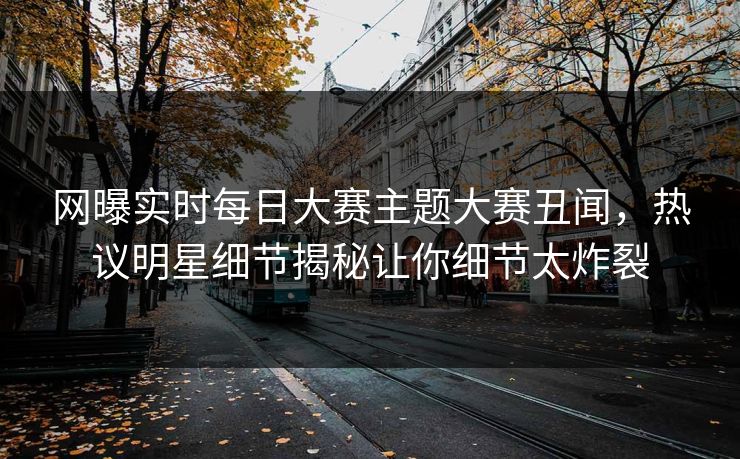网曝实时每日大赛主题大赛丑闻，热议明星细节揭秘让你细节太炸裂