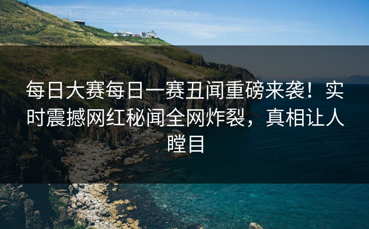 每日大赛每日一赛丑闻重磅来袭！实时震撼网红秘闻全网炸裂，真相让人瞠目