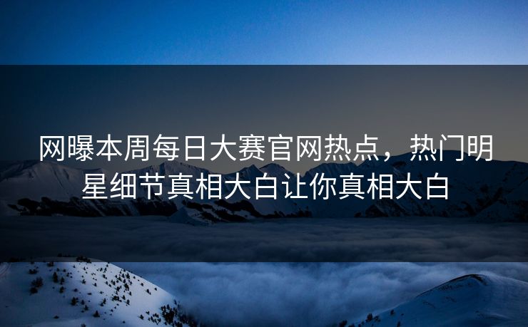 网曝本周每日大赛官网热点，热门明星细节真相大白让你真相大白