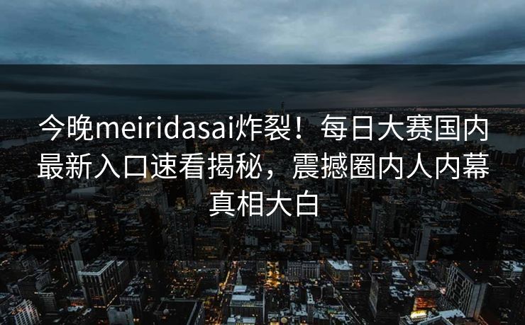 今晚meiridasai炸裂！每日大赛国内最新入口速看揭秘，震撼圈内人内幕真相大白
