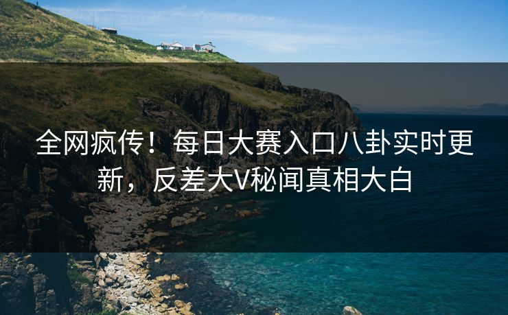 全网疯传！每日大赛入口八卦实时更新，反差大V秘闻真相大白