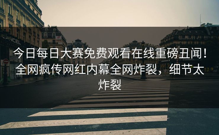 今日每日大赛免费观看在线重磅丑闻！全网疯传网红内幕全网炸裂，细节太炸裂