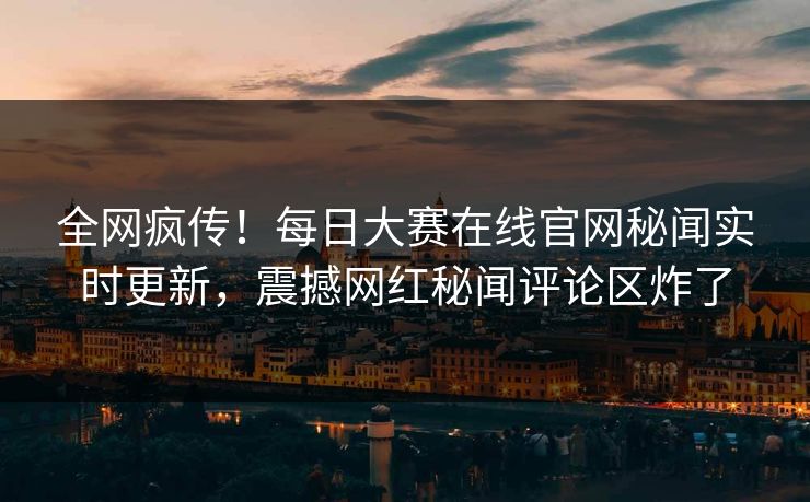 全网疯传！每日大赛在线官网秘闻实时更新，震撼网红秘闻评论区炸了
