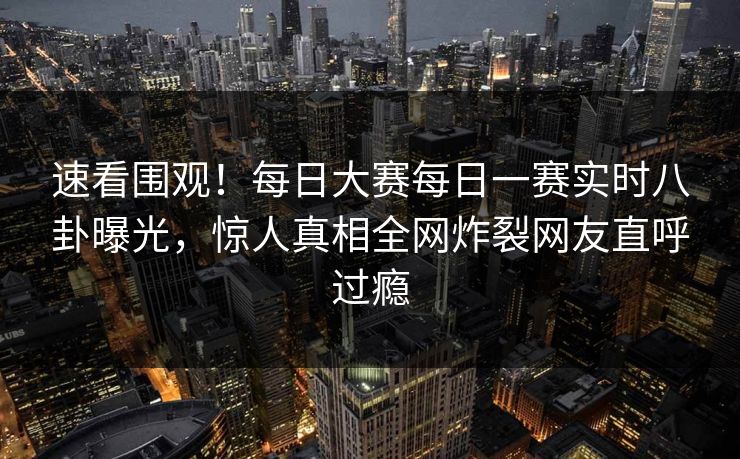 速看围观！每日大赛每日一赛实时八卦曝光，惊人真相全网炸裂网友直呼过瘾